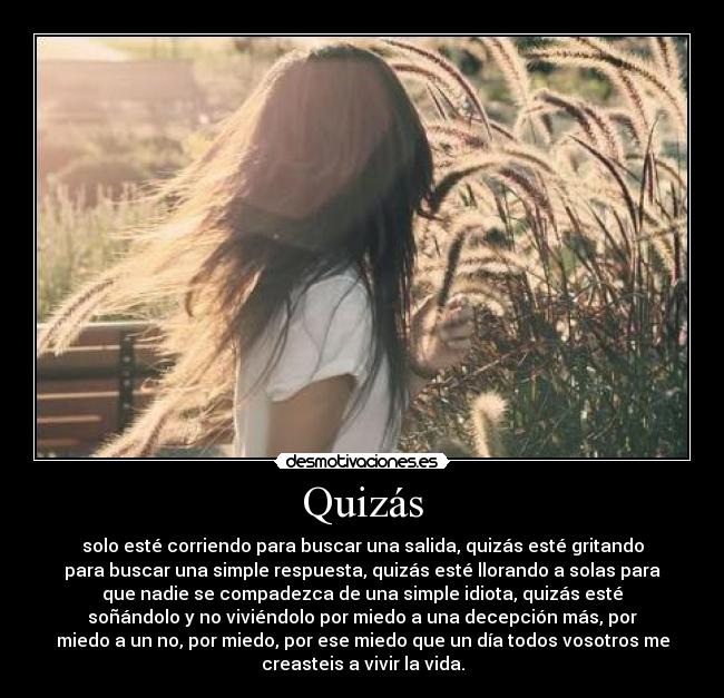 Quizás - solo esté corriendo para buscar una salida, quizás esté gritando
para buscar una simple respuesta, quizás esté llorando a solas para
que nadie se compadezca de una simple idiota, quizás esté
soñándolo y no viviéndolo por miedo a una decepción más, por
miedo a un no, por miedo, por ese miedo que un día todos vosotros me
creasteis a vivir la vida.