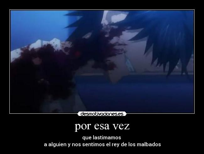 por esa vez - que lastimamos 
a alguien y nos sentimos el rey de los malbados