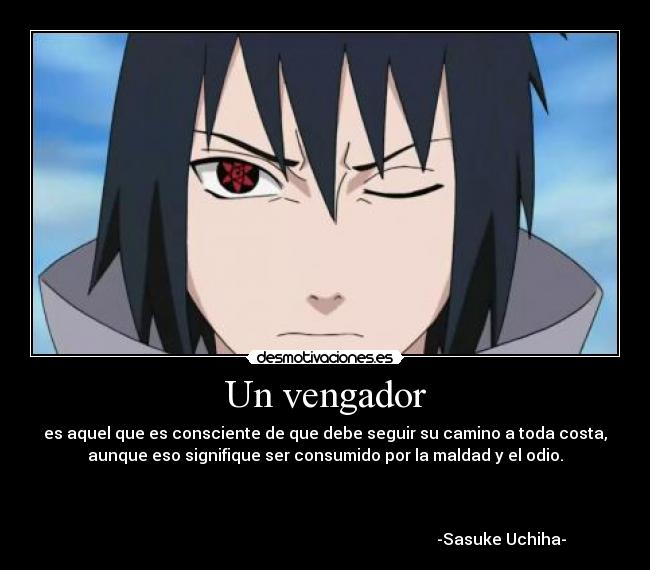 Un vengador - es aquel que es consciente de que debe seguir su camino a toda costa,
aunque eso signifique ser consumido por la maldad y el odio.



                                                                                        -Sasuke Uchiha-
