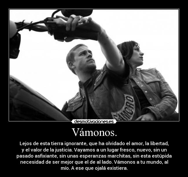 Vámonos. - Lejos de esta tierra ignorante, que ha olvidado el amor, la libertad,
y el valor de la justicia. Vayamos a un lugar fresco, nuevo, sin un
pasado asfixiante, sin unas esperanzas marchitas, sin esta estúpida
necesidad de ser mejor que el de al lado. Vámonos a tu mundo, al
mío. A ese que ojalá existiera.