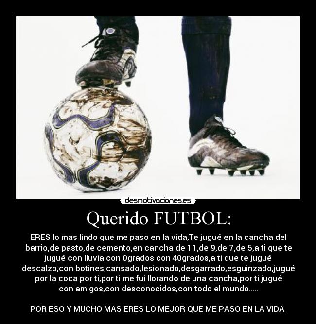 Querido FUTBOL: - ERES lo mas lindo que me paso en la vida,Te jugué en la cancha del
barrio,de pasto,de cemento,en cancha de 11,de 9,de 7,de 5,a ti que te
jugué con lluvia con 0grados con 40grados,a ti que te jugué
descalzo,con botines,cansado,lesionado,desgarrado,esguinzado,jugué
por la coca por ti,por ti me fui llorando de una cancha,por ti jugué
con amigos,con desconocidos,con todo el mundo.....
POR ESO Y MUCHO MAS ERES LO MEJOR QUE ME PASO EN LA VIDA ♥