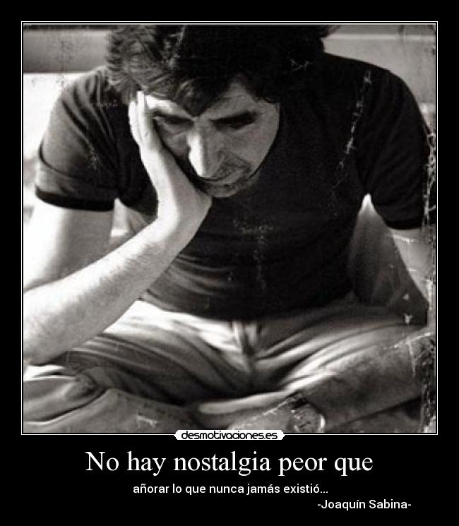 No hay nostalgia peor que - añorar lo que nunca jamás existió...
-Joaquín Sabina-