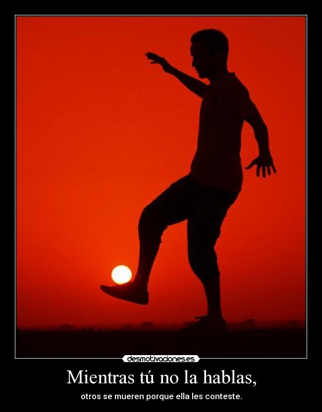 Mientras tú no la hablas, - otros se mueren porque ella les conteste.
