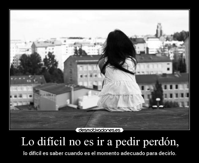 Lo difícil no es ir a pedir perdón, - lo difícil es saber cuando es el momento adecuado para decirlo.