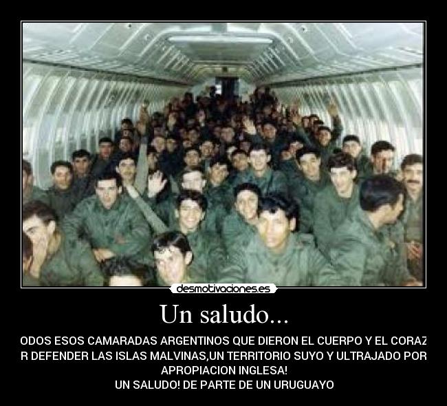 Un saludo... - A TODOS ESOS CAMARADAS ARGENTINOS QUE DIERON EL CUERPO Y EL CORAZON
POR DEFENDER LAS ISLAS MALVINAS,UN TERRITORIO SUYO Y ULTRAJADO POR LA
APROPIACION INGLESA!
UN SALUDO! DE PARTE DE UN URUGUAYO
