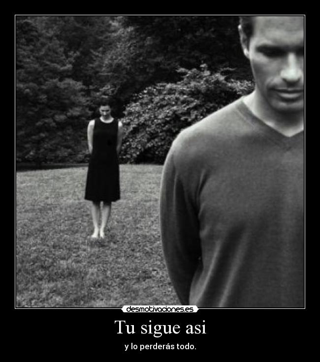 Tu sigue asi - y lo perderás todo.