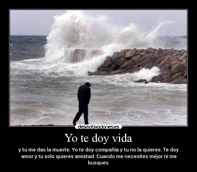 Yo te doy vida - y tu me das la muerte. Yo te doy compañía y tu no la quieres. Te doy
amor y tu solo quieres amistad. Cuando me necesites mejor ni me
busques.