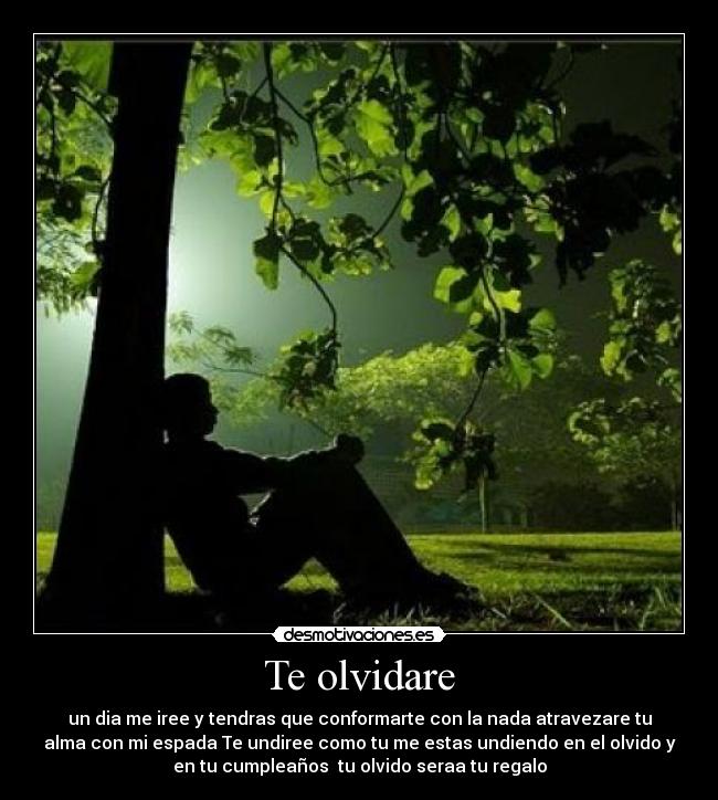 Te olvidare - un dia me iree y tendras que conformarte con la nada atravezare tu
alma con mi espada Te undiree como tu me estas undiendo en el olvido y
en tu cumpleaños tu olvido seraa tu regalo
