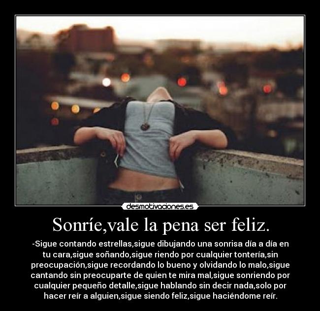 Sonríe,vale la pena ser feliz. - -Sigue contando estrellas,sigue dibujando una sonrisa día a día en
tu cara,sigue soñando,sigue riendo por cualquier tontería,sin
preocupación,sigue recordando lo bueno y olvidando lo malo,sigue
cantando sin preocuparte de quien te mira mal,sigue sonriendo por
cualquier pequeño detalle,sigue hablando sin decir nada,solo por
hacer reír a alguien,sigue siendo feliz,sigue haciéndome reír.