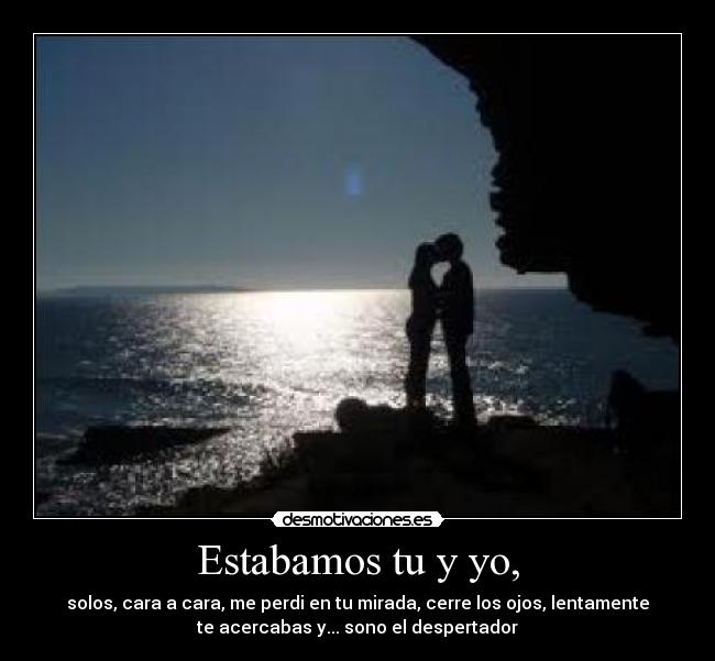 Estabamos tu y yo, - solos, cara a cara, me perdi en tu mirada, cerre los ojos, lentamente
te acercabas y... sono el despertador