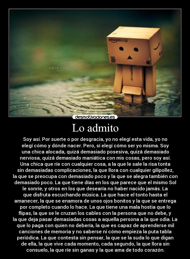 Lo admito - Soy así. Por suerte o por desgracia, yo no elegí esta vida, yo no
elegí cómo y dónde nacer. Pero, sí elegí cómo ser yo misma. Soy
una chica alocada, quizá demasiado posesiva, quizá demasiado
nerviosa, quizá demasiado maniática con mis cosas, pero soy así.
Una chica que ríe con cualquier cosa, a la que le sale la risa tonta
sin demasiadas complicaciones, la que llora con cualquier gilipollez,
la que se preocupa con demasiado poco y la que se alegra también con
demasiado poco. La que tiene días en los que parece que el mismo Sol
le sonríe, y otros en los que desearía no haber nacido jamás. La
que disfruta escuchando música. La que hace el tonto hasta el
amanecer, la que se enamora de unos ojos bonitos y la que se entrega
por completo cuando lo hace. La que tiene una mala hostia que lo
flipas, la que se le cruzan los cables con la persona que no debe, y
la que deja pasar demasiadas cosas a aquella persona a la que odia. La
que lo paga con quien no debería, la que es capaz de aprenderse mil
canciones de memoria y no saberse ni cómo empieza la puta tabla
periódica. La que contesta sin pensar, la que se la suda lo que digan
de ella, la que vive cada momento, cada segundo, la que llora sin
consuelo, la que ríe sin ganas y la que ama de todo corazón.