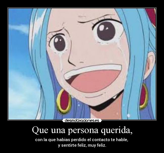 Que una persona querida, - con la que habias perdido el contacto te hable,
y sentirte feliz, muy feliz.
