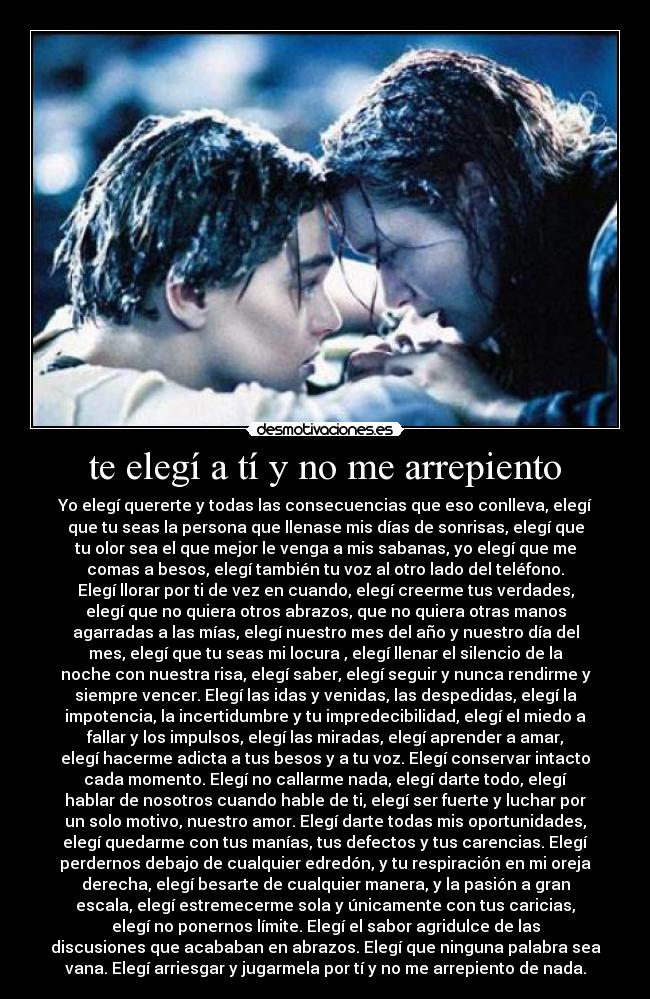 te elegí a tí y no me arrepiento - Yo elegí quererte y todas las consecuencias que eso conlleva, elegí
que tu seas la persona que llenase mis días de sonrisas, elegí que
tu olor sea el que mejor le venga a mis sabanas, yo elegí que me
comas a besos, elegí también tu voz al otro lado del teléfono.
Elegí llorar por ti de vez en cuando, elegí creerme tus verdades,
elegí que no quiera otros abrazos, que no quiera otras manos
agarradas a las mías, elegí nuestro mes del año y nuestro día del
mes, elegí que tu seas mi locura , elegí llenar el silencio de la
noche con nuestra risa, elegí saber, elegí seguir y nunca rendirme y
siempre vencer. Elegí las idas y venidas, las despedidas, elegí la
impotencia, la incertidumbre y tu impredecibilidad, elegí el miedo a
fallar y los impulsos, elegí las miradas, elegí aprender a amar,
elegí hacerme adicta a tus besos y a tu voz. Elegí conservar intacto
cada momento. Elegí no callarme nada, elegí darte todo, elegí
hablar de nosotros cuando hable de ti, elegí ser fuerte y luchar por
un solo motivo, nuestro amor. Elegí darte todas mis oportunidades,
elegí quedarme con tus manías, tus defectos y tus carencias. Elegí
perdernos debajo de cualquier edredón, y tu respiración en mi oreja
derecha, elegí besarte de cualquier manera, y la pasión a gran
escala, elegí estremecerme sola y únicamente con tus caricias,
elegí no ponernos límite. Elegí el sabor agridulce de las
discusiones que acababan en abrazos. Elegí que ninguna palabra sea
vana. Elegí arriesgar y jugarmela por tí y no me arrepiento de nada.