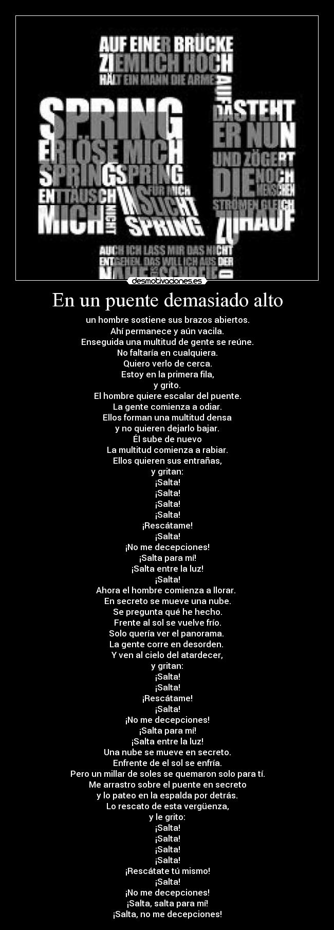 En un puente demasiado alto - un hombre sostiene sus brazos abiertos.
Ahí permanece y aún vacila.
Enseguida una multitud de gente se reúne.
No faltaría en cualquiera.
Quiero verlo de cerca.
Estoy en la primera fila,
y grito.
El hombre quiere escalar del puente.
La gente comienza a odiar.
Ellos forman una multitud densa
y no quieren dejarlo bajar.
Él sube de nuevo
La multitud comienza a rabiar.
Ellos quieren sus entrañas,
y gritan:
¡Salta!
¡Salta!
¡Salta!
¡Salta!
¡Rescátame!
¡Salta!
¡No me decepciones!
¡Salta para mí!
¡Salta entre la luz!
¡Salta!
Ahora el hombre comienza a llorar. 
En secreto se mueve una nube.
Se pregunta qué he hecho.
Frente al sol se vuelve frío.
Solo quería ver el panorama. 
La gente corre en desorden. 
Y ven al cielo del atardecer,
y gritan:
¡Salta!
¡Salta!
¡Rescátame!
¡Salta!
¡No me decepciones!
¡Salta para mí!
¡Salta entre la luz!
Una nube se mueve en secreto.
Enfrente de el sol se enfría.
Pero un millar de soles se quemaron solo para tí.
Me arrastro sobre el puente en secreto
y lo pateo en la espalda por detrás.
Lo rescato de esta vergüenza,
y le grito:
¡Salta!
¡Salta!
¡Salta!
¡Salta!
¡Rescátate tú mismo!
¡Salta!
¡No me decepciones!
¡Salta, salta para mí!
¡Salta, no me decepciones!