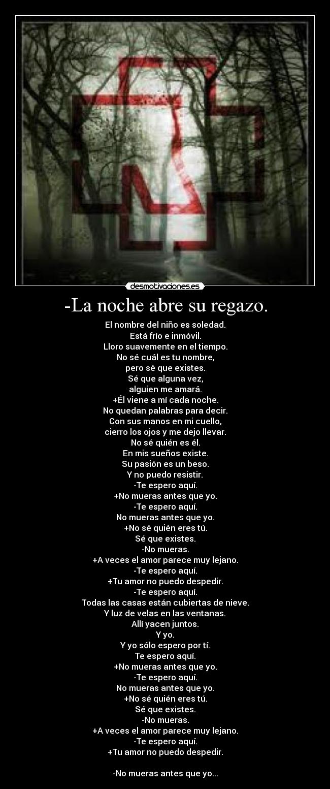 -La noche abre su regazo. - El nombre del niño es soledad.
Está frío e inmóvil.
Lloro suavemente en el tiempo.
No sé cuál es tu nombre,
pero sé que existes.
Sé que alguna vez,
alguien me amará.
+Él viene a mí cada noche.
No quedan palabras para decir.
Con sus manos en mi cuello,
cierro los ojos y me dejo llevar.
No sé quién es él.
En mis sueños existe.
Su pasión es un beso.
Y no puedo resistir.
-Te espero aquí.
+No mueras antes que yo.
-Te espero aquí.
No mueras antes que yo.
+No sé quién eres tú.
Sé que existes.
-No mueras.
+A veces el amor parece muy lejano.
-Te espero aquí.
+Tu amor no puedo despedir.
-Te espero aquí.
Todas las casas están cubiertas de nieve.
Y luz de velas en las ventanas.
Allí yacen juntos.
Y yo.
Y yo sólo espero por tí.
Te espero aquí.
+No mueras antes que yo.
-Te espero aquí.
No mueras antes que yo.
+No sé quién eres tú.
Sé que existes.
-No mueras.
+A veces el amor parece muy lejano.
-Te espero aquí.
+Tu amor no puedo despedir.

-No mueras antes que yo...