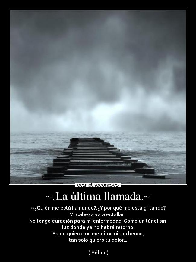 ~.La última llamada.~ - ~¿Quién me está llamando?,¿Y por qué me está gritando?
Mi cabeza va a estallar…
No tengo curación para mi enfermedad. Como un túnel sin
luz donde ya no habrá retorno.
Ya no quiero tus mentiras ni tus besos,
tan solo quiero tu dolor...
( Sôber )