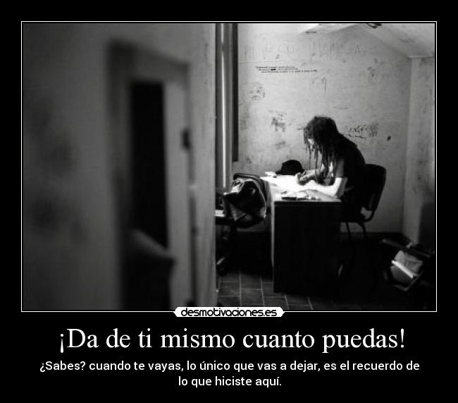 ¡Da de ti mismo cuanto puedas! - ¿Sabes? cuando te vayas, lo único que vas a dejar, es el recuerdo de
lo que hiciste aquí.