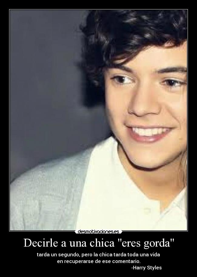 Decirle a una chica eres gorda - tarda un segundo, pero la chica tarda toda una vida
en recuperarse de ese comentario.
                                                                               -Harry Styles