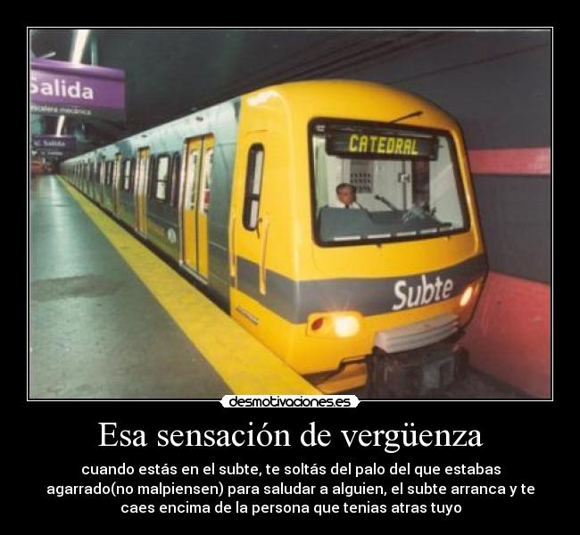 Esa sensación de vergüenza - cuando estás en el subte, te soltás del palo del que estabas
agarrado(no malpiensen) para saludar a alguien, el subte arranca y te
caes encima de la persona que tenias atras tuyo