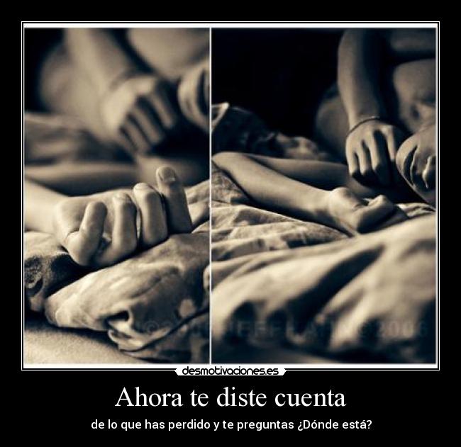 Ahora te diste cuenta - de lo que has perdido y te preguntas ¿Dónde está?