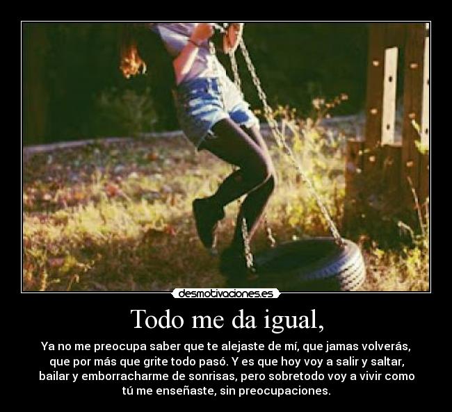 Todo me da igual, - Ya no me preocupa saber que te alejaste de mí, que jamas volverás,
que por más que grite todo pasó. Y es que hoy voy a salir y saltar,
bailar y emborracharme de sonrisas, pero sobretodo voy a vivir como
tú me enseñaste, sin preocupaciones.