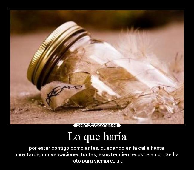 Lo que haría - por estar contigo como antes, quedando en la calle hasta 
muy tarde, conversaciones tontas, esos tequiero esos te amo... Se ha
roto para siempre.. u.u