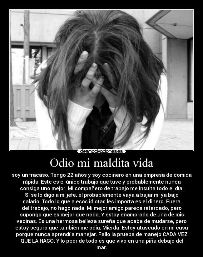 Odio mi maldita vida - soy un fracaso. Tengo 22 años y soy cocinero en una empresa de comida
rápida. Este es el único trabajo que tuve y probablemente nunca
consiga uno mejor. Mi compañero de trabajo me insulta todo el día.
Si se lo digo a mi jefe, el probablemente vaya a bajar mi ya bajo
salario. Todo lo que a esos idiotas les importa es el dinero. Fuera
del trabajo, no hago nada. Mi mejor amigo parece retardado, pero
supongo que es mejor que nada. Y estoy enamorado de una de mis
vecinas. Es una hermosa belleza sureña que acaba de mudarse, pero
estoy seguro que también me odia. Mierda. Estoy atascado en mi casa
porque nunca aprendí a manejar. Fallo la prueba de manejo CADA VEZ
QUE LA HAGO. Y lo peor de todo es que vivo en una piña debajo del
mar.