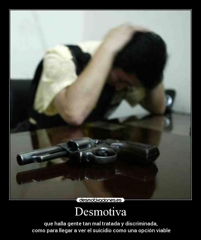 Desmotiva - que halla gente tan mal tratada y discriminada,
como para llegar a ver el suicidio como una opción viable
