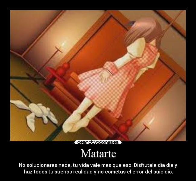 Matarte - No solucionaras nada, tu vida vale mas que eso. Disfrutala dia dia y
haz todos tu suenos realidad y no cometas el error del suicidio.