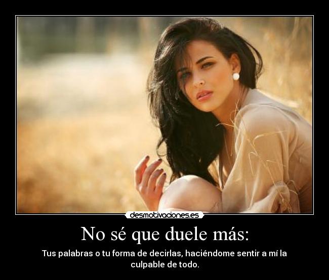 No sé que duele más: - Tus palabras o tu forma de decirlas, haciéndome sentir a mí la culpable de todo.