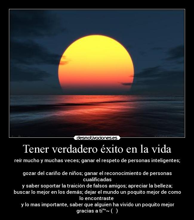 Tener verdadero éxito en la vida - reír mucho y muchas veces; ganar el respeto de personas inteligentes;

gozar del cariño de niños; ganar el reconocimiento de personas
cualificadas
y saber soportar la traición de falsos amigos; apreciar la belleza;
buscar lo mejor en los demás; dejar el mundo un poquito mejor de como
lo encontraste 
 y lo mas importante, saber que alguien ha vivido un poquito mejor
gracias a ti”°~ (◕‿◕)❤