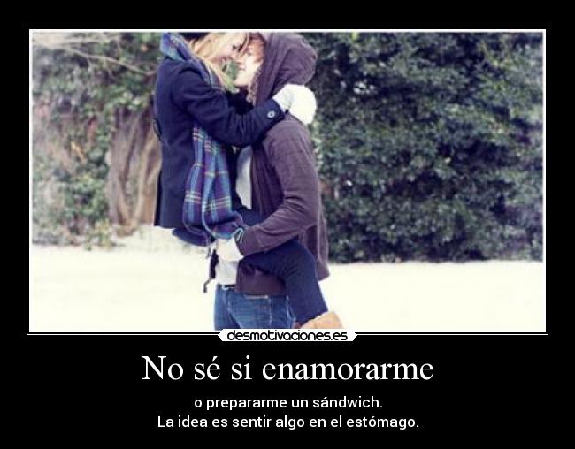 No sé si enamorarme - o prepararme un sándwich.
La idea es sentir algo en el estómago.