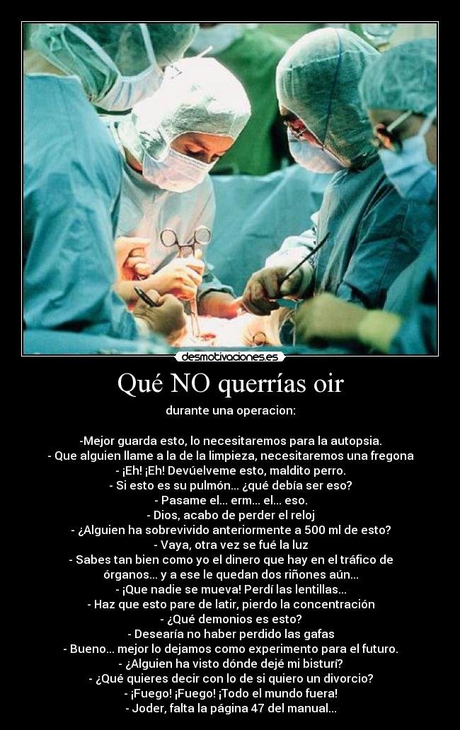 Qué NO querrías oir - durante una operacion:
-Mejor guarda esto, lo necesitaremos para la autopsia.
- Que alguien llame a la de la limpieza, necesitaremos una fregona
- ¡Eh! ¡Eh! Devúelveme esto, maldito perro.
- Si esto es su pulmón... ¿qué debía ser eso?
- Pasame el... erm... el... eso.
- Dios, acabo de perder el reloj
- ¿Alguien ha sobrevivido anteriormente a 500 ml de esto?
- Vaya, otra vez se fué la luz
- Sabes tan bien como yo el dinero que hay en el tráfico de
órganos... y a ese le quedan dos riñones aún...
- ¡Que nadie se mueva! Perdí las lentillas...
- Haz que esto pare de latir, pierdo la concentración
- ¿Qué demonios es esto?
- Desearía no haber perdido las gafas
- Bueno... mejor lo dejamos como experimento para el futuro.
- ¿Alguien ha visto dónde dejé mi bisturí?
- ¿Qué quieres decir con lo de si quiero un divorcio?
- ¡Fuego! ¡Fuego! ¡Todo el mundo fuera!
- Joder, falta la página 47 del manual...