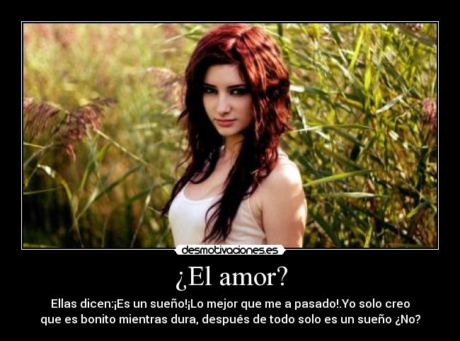¿El amor? - Ellas dicen:¡Es un sueño!¡Lo mejor que me a pasado!.Yo solo creo
que es bonito mientras dura, después de todo solo es un sueño ¿No?