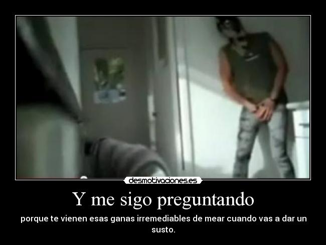 Y me sigo preguntando - porque te vienen esas ganas irremediables de mear cuando vas a dar un susto.