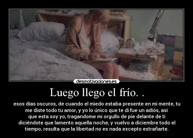 Luego llego el frío. . - esos días oscuros, de cuando el miedo estaba presente en mi mente, tu
me diste todo tu amor, y yo lo único que te di fue un adiós, así
que esta soy yo, tragandome mi orgullo de pie delante de ti
diciéndote que lamento aquella noche, y vuelvo a diciembre todo el
tiempo, resulta que la libertad no es nada excepto extrañarte.