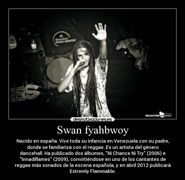 Swan fyahbwoy - Nacido en españa. Vive toda su infancia en Venezuela con su padre,
donde se familiariza con el reggae. Es un artista del género
dancehall. Ha publicado dos álbumes, Ni Chance Ni Try (2006) e
Innadiflames (2009), convirtiéndose en uno de los cantantes de
reggae más sonados de la escena española, y en abril 2012 publicará
Extremly Flammable.