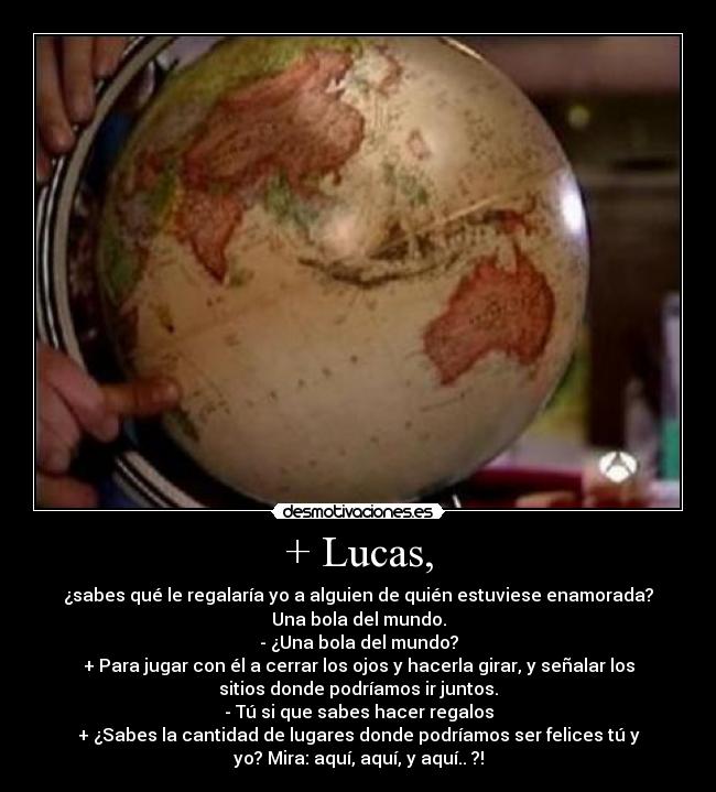 + Lucas, - ¿sabes qué le regalaría yo a alguien de quién estuviese enamorada?
Una bola del mundo.
- ¿Una bola del mundo?
+ Para jugar con él a cerrar los ojos y hacerla girar, y señalar los
sitios donde podríamos ir juntos.
- Tú si que sabes hacer regalos
+ ¿Sabes la cantidad de lugares donde podríamos ser felices tú y
yo? Mira: aquí, aquí, y aquí.. ?!