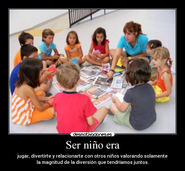 Ser niño era - jugar, divertirte y relacionarte con otros niños valorando solamente
la magnitud de la diversión que tendríamos juntos.