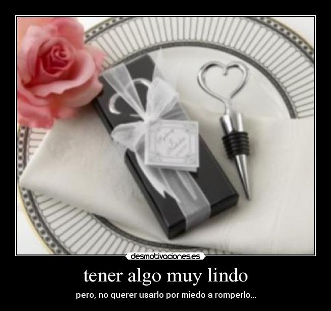 tener algo muy lindo - pero, no querer usarlo por miedo a romperlo...