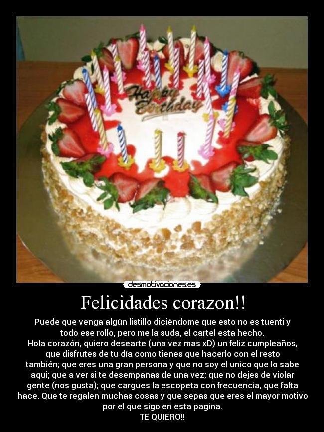 Felicidades corazon!! - Puede que venga algún listillo diciéndome que esto no es tuenti y
todo ese rollo, pero me la suda, el cartel esta hecho.
Hola corazón, quiero desearte (una vez mas xD) un feliz cumpleaños,
que disfrutes de tu día como tienes que hacerlo con el resto
también; que eres una gran persona y que no soy el unico que lo sabe
aqui; que a ver si te desempanas de una vez; que no dejes de violar
gente (nos gusta); que cargues la escopeta con frecuencia, que falta
hace. Que te regalen muchas cosas y que sepas que eres el mayor motivo
por el que sigo en esta pagina.
TE QUIERO!!