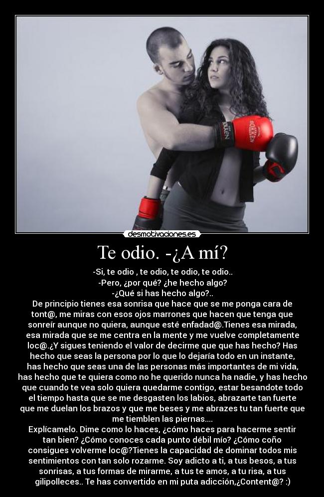Te odio. -¿A mí? - -Si, te odio , te odio, te odio, te odio..
-Pero, ¿por qué? ¿he hecho algo?
-¿Qué si has hecho algo?..
De principio tienes esa sonrisa que hace que se me ponga cara de
tont@, me miras con esos ojos marrones que hacen que tenga que
sonreír aunque no quiera, aunque esté enfadad@.Tienes esa mirada,
esa mirada que se me centra en la mente y me vuelve completamente
loc@.¿Y sigues teniendo el valor de decirme que que has hecho? Has
hecho que seas la persona por lo que lo dejaría todo en un instante,
has hecho que seas una de las personas más importantes de mi vida,
has hecho que te quiera como no he querido nunca ha nadie, y has hecho
que cuando te vea solo quiera quedarme contigo, estar besandote todo
el tiempo hasta que se me desgasten los labios, abrazarte tan fuerte
que me duelan los brazos y que me beses y me abrazes tu tan fuerte que
me tiemblen las piernas....
Explícamelo. Dime como lo haces, ¿cómo haces para hacerme sentir
tan bien? ¿Cómo conoces cada punto débil mío? ¿Cómo coño
consigues volverme loc@?Tienes la capacidad de dominar todos mis
sentimientos con tan solo rozarme. Soy adicto a ti, a tus besos, a tus
sonrisas, a tus formas de mirarme, a tus te amos, a tu risa, a tus
gilipolleces.. Te has convertido en mi puta adicción,¿Content@? :)