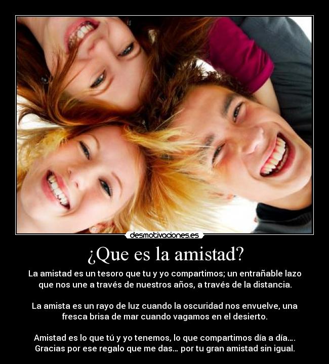 ¿Que es la amistad? - La amistad es un tesoro que tu y yo compartimos; un entrañable lazo
que nos une a través de nuestros años, a través de la distancia.

La amista es un rayo de luz cuando la oscuridad nos envuelve, una
fresca brisa de mar cuando vagamos en el desierto.

Amistad es lo que tú y yo tenemos, lo que compartimos día a día….
Gracias por ese regalo que me das… por tu gran amistad sin igual.