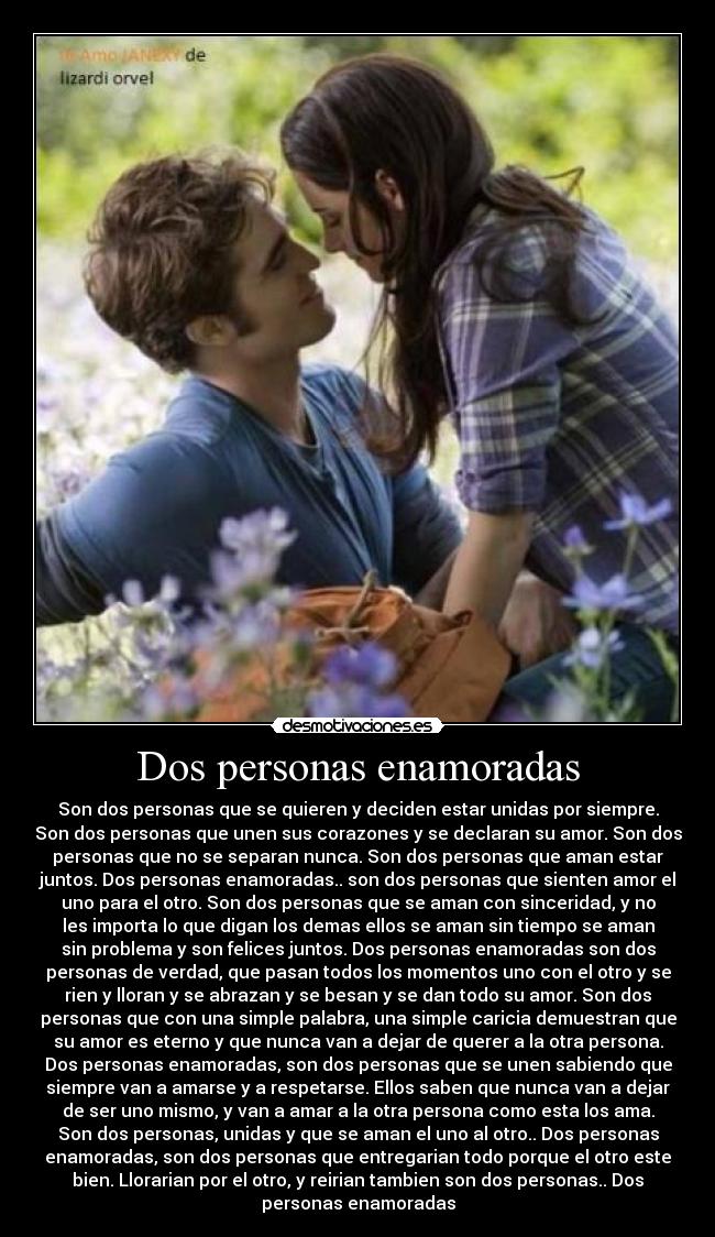 Dos personas enamoradas - Son dos personas que se quieren y deciden estar unidas por siempre.
Son dos personas que unen sus corazones y se declaran su amor. Son dos
personas que no se separan nunca. Son dos personas que aman estar
juntos. Dos personas enamoradas.. son dos personas que sienten amor el
uno para el otro. Son dos personas que se aman con sinceridad, y no
les importa lo que digan los demas ellos se aman sin tiempo se aman
sin problema y son felices juntos. Dos personas enamoradas son dos
personas de verdad, que pasan todos los momentos uno con el otro y se
rien y lloran y se abrazan y se besan y se dan todo su amor. Son dos
personas que con una simple palabra, una simple caricia demuestran que
su amor es eterno y que nunca van a dejar de querer a la otra persona.
Dos personas enamoradas, son dos personas que se unen sabiendo que
siempre van a amarse y a respetarse. Ellos saben que nunca van a dejar
de ser uno mismo, y van a amar a la otra persona como esta los ama.
Son dos personas, unidas y que se aman el uno al otro.. Dos personas
enamoradas, son dos personas que entregarian todo porque el otro este
bien. Llorarian por el otro, y reirian tambien son dos personas.. Dos
personas enamoradas