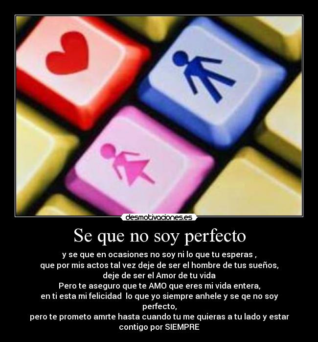 Se que no soy perfecto - y se que en ocasiones no soy ni lo que tu esperas ,
que por mis actos tal vez deje de ser el hombre de tus sueños,
deje de ser el Amor de tu vida
Pero te aseguro que te AMO que eres mi vida entera,
en ti esta mi felicidad lo que yo siempre anhele y se qe no soy
perfecto,
pero te prometo amrte hasta cuando tu me quieras a tu lado y estar
contigo por SIEMPRE♥