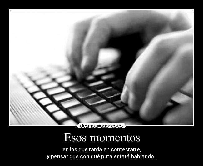 Esos momentos - en los que tarda en contestarte,
y pensar que con qué puta estará hablando...