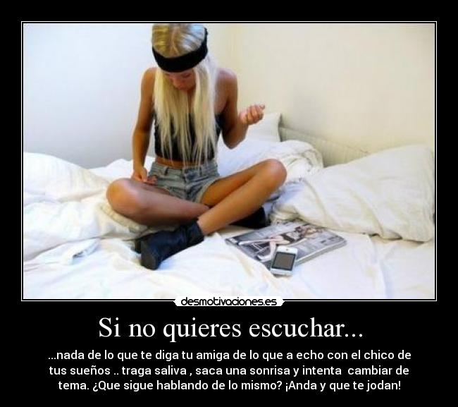 Si no quieres escuchar... - ...nada de lo que te diga tu amiga de lo que a echo con el chico de
tus sueños .. traga saliva , saca una sonrisa y intenta  cambiar de
tema. ¿Que sigue hablando de lo mismo? ¡Anda y que te jodan!