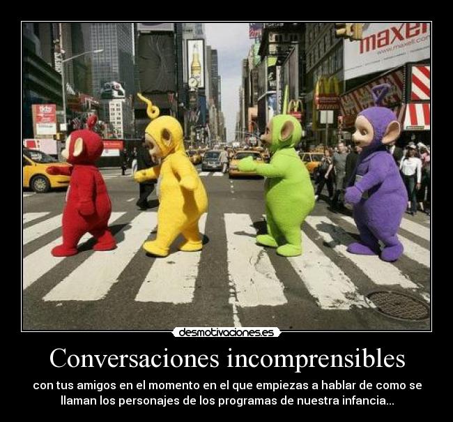 Conversaciones incomprensibles - con tus amigos en el momento en el que empiezas a hablar de como se
llaman los personajes de los programas de nuestra infancia...