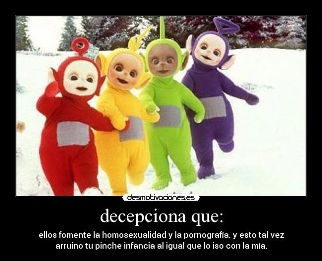 decepciona que: - ellos fomente la homosexualidad y la pornografía. y esto tal vez
arruino tu pinche infancia al igual que lo iso con la mía.