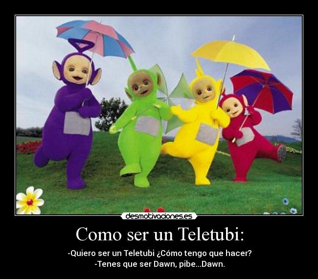 Como ser un Teletubi: - -Quiero ser un Teletubi ¿Cómo tengo que hacer?
-Tenes que ser Dawn, pibe...Dawn.